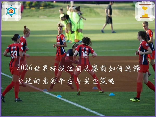 2026世界杯投注淘汰赛前如何选择合适的竞彩平台与安全策略