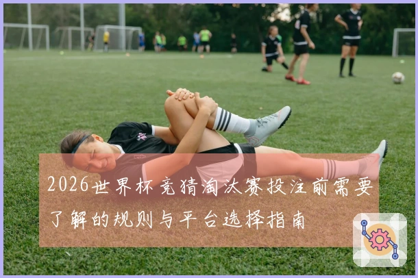 2026世界杯竞猜淘汰赛投注前需要了解的规则与平台选择指南